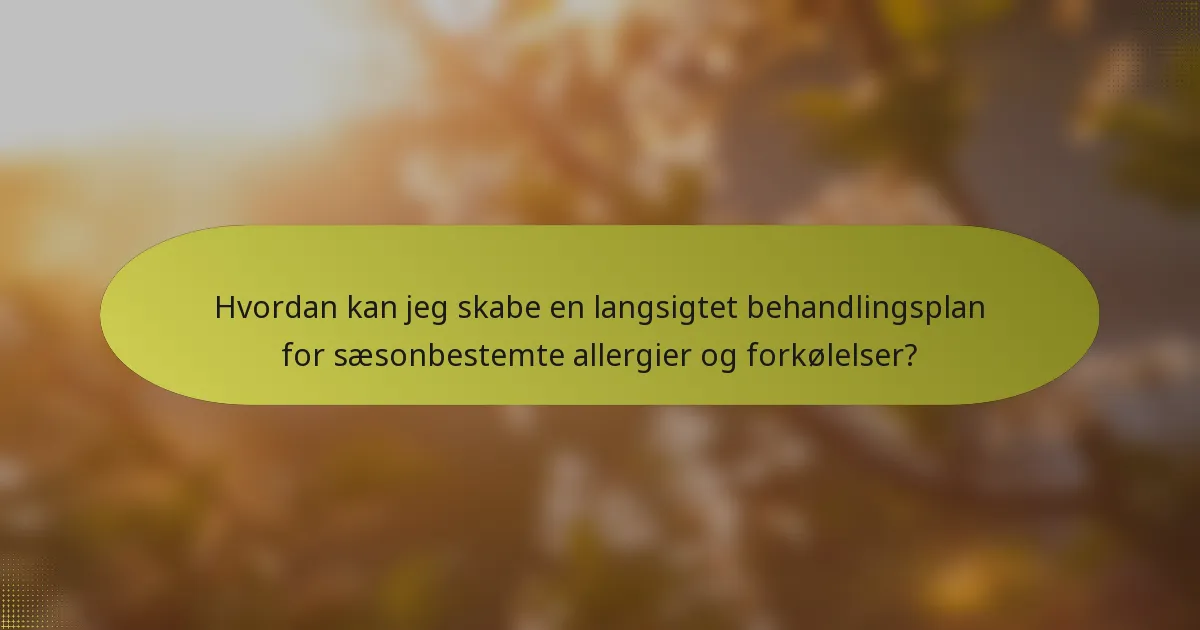 Hvordan kan jeg skabe en langsigtet behandlingsplan for sæsonbestemte allergier og forkølelser?